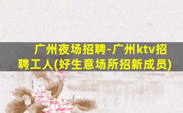 广州夜场招聘-广州ktv招聘工人(好生意场所招新成员)